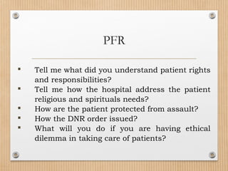  Tell me what did you understand patient rights
and responsibilities?
 Tell me how the hospital address the patient
religious and spirituals needs?
 How are the patient protected from assault?
 How the DNR order issued?
 What will you do if you are having ethical
dilemma in taking care of patients?
PFR
 