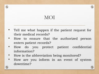  Tell me what happen if the patient request for
their medical records?
 How to ensure that the authorized person
enters patient records?
 How do you protect patient confidential
information?
 How is the abbreviation being monitored?
 How are you inform in an event of system
downtime?
MOI
 
