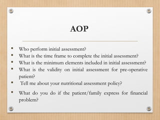  Who perform initial assessment?
 What is the time frame to complete the initial assessment?
 What is the minimum elements included in initial assessment?
 What is the validity on initial assessment for pre-operative
patient?
 Tell me about your nutritional assessment policy?
 What do you do if the patient/family express for financial
problem?
AOP
 