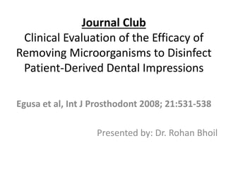 Journal Club
Clinical Evaluation of the Efficacy of
Removing Microorganisms to Disinfect
Patient-Derived Dental Impressions
Egusa et al, Int J Prosthodont 2008; 21:531-538
Presented by: Dr. Rohan Bhoil
 