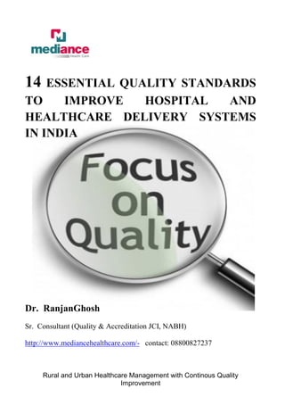 Rural and Urban Healthcare Management with Continous Quality
Improvement
14 ESSENTIAL QUALITY STANDARDS
TO IMPROVE HOSPITAL AND
HEALTHCARE DELIVERY SYSTEMS
IN INDIA
Dr. RanjanGhosh
Sr. Consultant (Quality & Accreditation JCI, NABH)
http://www.mediancehealthcare.com/- contact: 08800827237
 