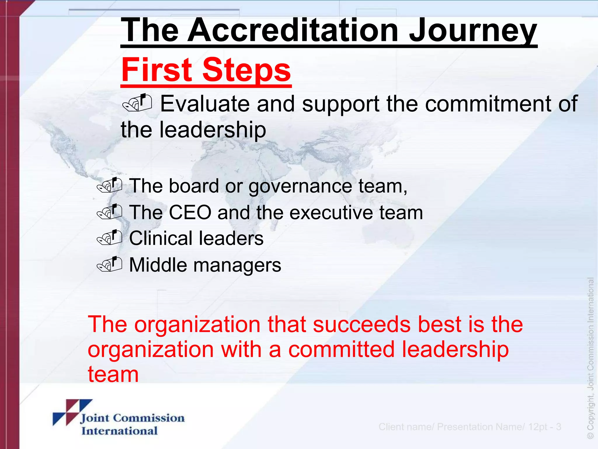 The Accreditation Journey
First Steps
. Evaluate and support the commitment of
the leadership
. The board or governance team,
. The CEO and the executive team
. Clinical leaders
. Middle managers
The organization that succeeds best is the
organization with a committed leadership
team
Client name/ Presentation Name/ 12pt - 3