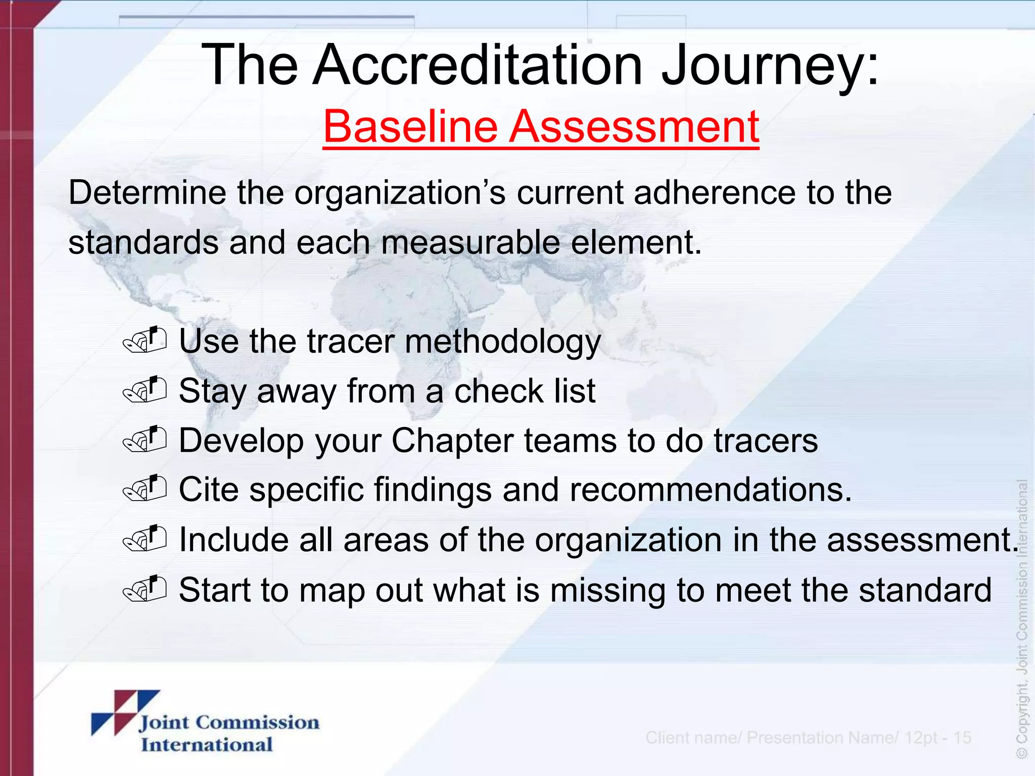 The Accreditation Journey:
Baseline Assessment
Determine the organization’s current adherence to the
standards and each measurable element.
. Use the tracer methodology
. Stay away from a check list
. Develop your Chapter teams to do tracers
. Cite specific findings and recommendations.
. Include all areas of the organization in the assessment.
. Start to map out what is missing to meet the standard
Client name/ Presentation Name/ 12pt - 15