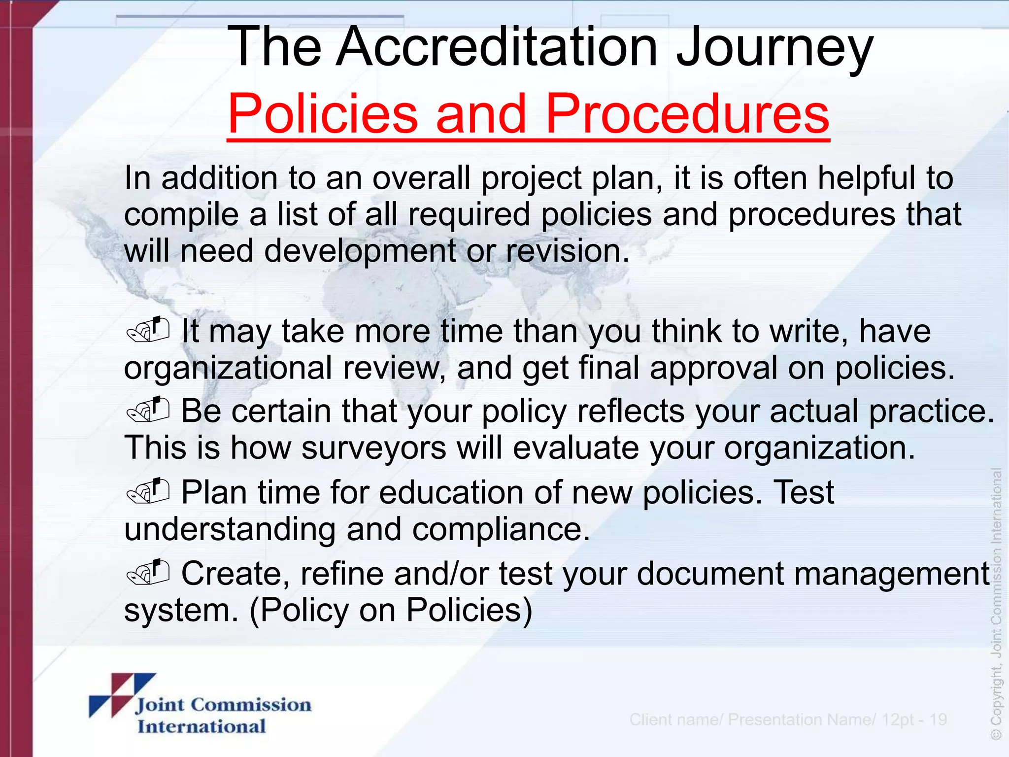 The Accreditation Journey
Policies and Procedures
In addition to an overall project plan, it is often helpful to
compile a list of all required policies and procedures that
will need development or revision.
. It may take more time than you think to write, have
organizational review, and get final approval on policies.
. Be certain that your policy reflects your actual practice.
This is how surveyors will evaluate your organization.
. Plan time for education of new policies. Test
understanding and compliance.
. Create, refine and/or test your document management
system. (Policy on Policies)
Client name/ Presentation Name/ 12pt - 19