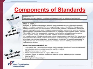 Components of Standards
1
2
Standard ACC.1.1
Patients with emergent, urgent, or immediate needs are given priority for assessment and treatment.
Intent of ACC.1.1
Whether in the emergency department or outpatient urgent/immediate care clinic, patients with emergent,
urgent, or immediate needs are identified by a recognized triage process. Included in the triage process is
the early recognition of the signs and symptoms of communicable diseases.1–3 Once identified as emergent,
urgent, or requiring immediate needs, these patients are assessed and receive care as quickly as necessary.
Patients identified with potential communicable diseases are segregated and/or isolated as needed. (Also see
PCI.8, ME 2) Patients may be assessed by a physician or other qualified individual before other patients,
receive diagnostic services as rapidly as possible, and begin treatment to meet their needs.
The triage process may include physiologic-based criteria, where possible and appropriate. The hospital trains
staff to determine which patients need immediate care and how their care is given priority. When the hospital
is not able to meet the needs of the patient with an emergency condition and the patient requires transfer to
a higher level of care, the transferring hospital must provide and document stabilizing treatment within its
capacity prior to transport.
Measurable Elements of ACC.1.1
1. The hospital uses a recognized triage process that includes early recognition of communicable diseases,
to prioritize patients with immediate needs. (Also see PCI.8.2, ME 2)
2. Staff are trained to use the criteria.
3 3. Patients are prioritized based on the urgency of their needs.
4. Emergency patients are assessed and stabilized within the capacity of the hospital prior to transfer.
(Also see COP.1)
5. Stabilizing treatment provided prior
Client name/ Presentation Name/ 12pt - 21
 