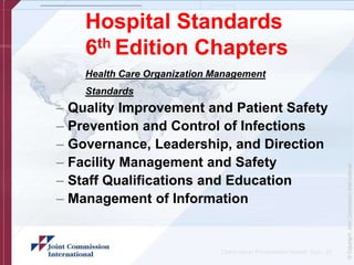 Hospital Standards
6th Edition Chapters
Health Care Organization Management
Standards
– Quality Improvement and Patient Safety
– Prevention and Control of Infections
– Governance, Leadership, and Direction
– Facility Management and Safety
– Staff Qualifications and Education
– Management of Information
Client name/ Presentation Name/ 12pt - 27
 