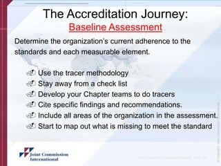 The Accreditation Journey:
Baseline Assessment
Determine the organization’s current adherence to the
standards and each measurable element.
. Use the tracer methodology
. Stay away from a check list
. Develop your Chapter teams to do tracers
. Cite specific findings and recommendations.
. Include all areas of the organization in the assessment.
. Start to map out what is missing to meet the standard
Client name/ Presentation Name/ 12pt - 15
 