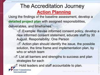 The Accreditation Journey
Action Planning
Using the findings of the baseline assessment, develop a
detailed project plan with assigned responsibilities,
deliverables, and timeframes.
. Example: Revise informed consent policy, develop a
new informed consent statement, educate staff by 30
August. Responsibility: One Person
. Action plan should identify the issue, the possible
solution, the time frame and implementation plan, by
who or which team
. List all barriers and strengths to success and plan
strategies for each
. Hold leaders and staff accountable to plan.
Client name/ Presentation Name/ 12pt - 16
 
