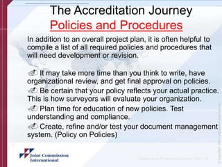 The Accreditation Journey
Policies and Procedures
In addition to an overall project plan, it is often helpful to
compile a list of all required policies and procedures that
will need development or revision.
. It may take more time than you think to write, have
organizational review, and get final approval on policies.
. Be certain that your policy reflects your actual practice.
This is how surveyors will evaluate your organization.
. Plan time for education of new policies. Test
understanding and compliance.
. Create, refine and/or test your document management
system. (Policy on Policies)
Client name/ Presentation Name/ 12pt - 19
 