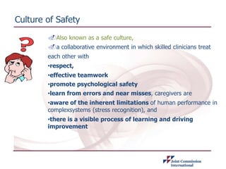 Culture of Safety
.Also known as a safe culture,
.a collaborative environment in which skilled clinicians treat
each other with
•respect,
•effective teamwork
•promote psychological safety
•learn from errors and near misses, caregivers are
•aware of the inherent limitations of human performance in
complexsystems (stress recognition), and
•there is a visible process of learning and driving
improvement
 