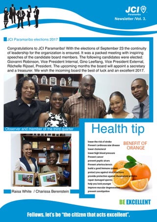 Fellows, let’s be “the citizen that acts excellent”.
Newsletter /Vol. 3.
TM
BE EXCELLENT
JCI Paramaribo elections 2017
Congratulations to JCI Paramaribo! With the elections of September 23 the continuity
of leadership for the organization is ensured. It was a packed meeting with inspiring
speeches of the candidate board members. The following candidates were elected:
Giovanni Robinson, Vice President Internal, Gino Leeflang, Vice President External,
Rôchelle Rijssel, President. The upcoming months the board will appoint a secretary
and a treasurer. We wish the incoming board the best of luck and an excellent 2017.
Observer and member of the third quarter
Raisa White / Charissa Berenstein
Health tip
 