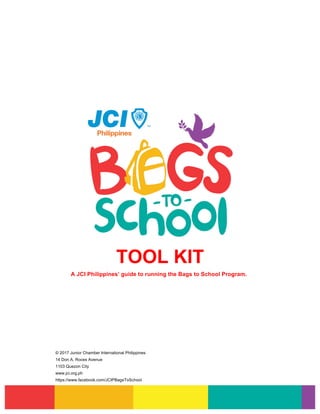 TOOL KIT
A JCI Philippines’ guide to running the Bags to School Program.
© 2017 Junior Chamber International Philippines
14 Don A. Roces Avenue
1103 Quezon City
www.jci.org.ph
https://www.facebook.com/JCIPBagsToSchool
 