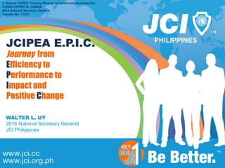 PHILIPPINES
A Special JCIPEA Training Module compiled and developed by:
CHRISTOPHER M. CAMBA
2015 National Secretary General
Senator No. 71347
Journey from
Efficiency to
Performance to
Impact and
Positive Change
WALTER L. UY
2016 National Secretary General
JCI Philippines
JCIPEA E.P.I.C.
 