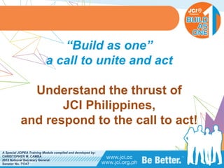 PHILIPPINES
A Special JCIPEA Training Module compiled and developed by:
CHRISTOPHER M. CAMBA
2015 National Secretary General
Senator No. 71347
“Build as one”
a call to unite and act
Understand the thrust of
JCI Philippines,
and respond to the call to act!
 