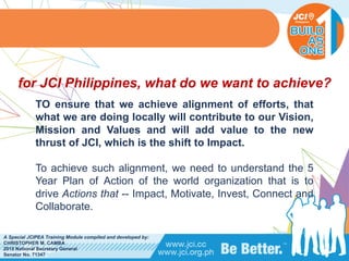 PHILIPPINES
A Special JCIPEA Training Module compiled and developed by:
CHRISTOPHER M. CAMBA
2015 National Secretary General
Senator No. 71347
TO ensure that we achieve alignment of efforts, that
what we are doing locally will contribute to our Vision,
Mission and Values and will add value to the new
thrust of JCI, which is the shift to Impact.
To achieve such alignment, we need to understand the 5
Year Plan of Action of the world organization that is to
drive Actions that -- Impact, Motivate, Invest, Connect and
Collaborate.
for JCI Philippines, what do we want to achieve?
 