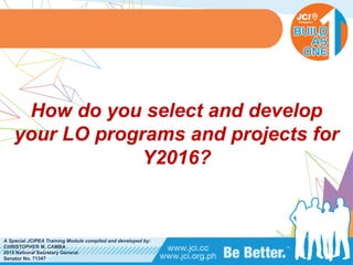 PHILIPPINES
A Special JCIPEA Training Module compiled and developed by:
CHRISTOPHER M. CAMBA
2015 National Secretary General
Senator No. 71347
How do you select and develop
your LO programs and projects for
Y2016?
 