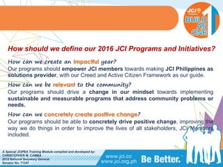 PHILIPPINES
A Special JCIPEA Training Module compiled and developed by:
CHRISTOPHER M. CAMBA
2015 National Secretary General
Senator No. 71347
How can we create an impactful year?
Our programs should empower JCI members towards making JCI Philippines as
solutions provider, with our Creed and Active Citizen Framework as our guide.
How can we be relevant to the community?
Our programs should drive a change in our mindset towards implementing
sustainable and measurable programs that address community problems or
needs.
How can we concretely create positive change?
Our programs should be able to concretely drive positive change, improving the
way we do things in order to improve the lives of all stakeholders, JCI Members
included.
How should we define our 2016 JCI Programs and Initiatives?
 