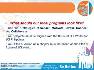 PHILIPPINES
A Special JCIPEA Training Module compiled and developed by:
CHRISTOPHER M. CAMBA
2015 National Secretary General
Senator No. 71347
What should our local programs look like?
• Use the 5 strategies of Impact, Motivate, Invest, Connect,
and Collaborate
• Your projects must be aligned with the thrust of JCI World and
JCI Philippines.
• Your Plan of Action as a chapter must be based on the Plan of
Action of JCI World.
 