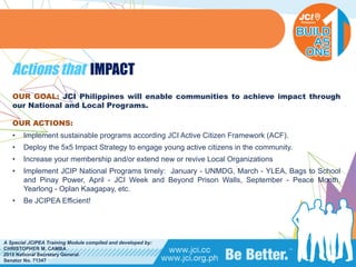 PHILIPPINES
A Special JCIPEA Training Module compiled and developed by:
CHRISTOPHER M. CAMBA
2015 National Secretary General
Senator No. 71347
Actions that IMPACT
OUR GOAL: JCI Philippines will enable communities to achieve impact through
our National and Local Programs.
OUR ACTIONS:
• Implement sustainable programs according JCI Active Citizen Framework (ACF).
• Deploy the 5x5 Impact Strategy to engage young active citizens in the community.
• Increase your membership and/or extend new or revive Local Organizations
• Implement JCIP National Programs timely: January - UNMDG, March - YLEA, Bags to School
and Pinay Power, April - JCI Week and Beyond Prison Walls, September - Peace Month,
Yearlong - Oplan Kaagapay, etc.
• Be JCIPEA Efficient!
 