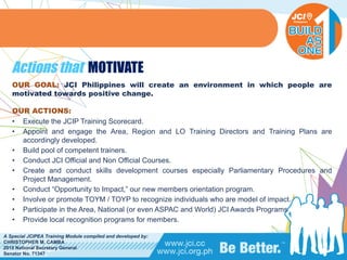 PHILIPPINES
A Special JCIPEA Training Module compiled and developed by:
CHRISTOPHER M. CAMBA
2015 National Secretary General
Senator No. 71347
Actions that MOTIVATE
OUR GOAL: JCI Philippines will create an environment in which people are
motivated towards positive change.
OUR ACTIONS:
• Execute the JCIP Training Scorecard.
• Appoint and engage the Area, Region and LO Training Directors and Training Plans are
accordingly developed.
• Build pool of competent trainers.
• Conduct JCI Official and Non Official Courses.
• Create and conduct skills development courses especially Parliamentary Procedures and
Project Management.
• Conduct “Opportunity to Impact,” our new members orientation program.
• Involve or promote TOYM / TOYP to recognize individuals who are model of impact.
• Participate in the Area, National (or even ASPAC and World) JCI Awards Programs.
• Provide local recognition programs for members.
 