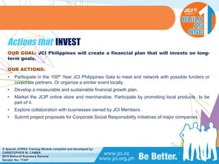 PHILIPPINES
A Special JCIPEA Training Module compiled and developed by:
CHRISTOPHER M. CAMBA
2015 National Secretary General
Senator No. 71347
Actions that INVEST
OUR GOAL: JCI Philippines will create a financial plan that will invests on long-
term goals.
OUR ACTIONS:
• Participate in the 100th Year JCI Philippines Gala to meet and network with possible funders or
corporate partners. Or organize a similar event locally.
• Develop a measurable and sustainable financial growth plan.
• Market the JCIP online store and merchandise. Participate by promoting local products to be
part of it.
• Explore collaboration with businesses owned by JCI Members.
• Submit project proposals for Corporate Social Responsibility initiatives of major companies.
 