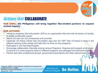 PHILIPPINES
A Special JCIPEA Training Module compiled and developed by:
CHRISTOPHER M. CAMBA
2015 National Secretary General
Senator No. 71347
Actions that COLLABORATE
OUR GOAL: JCI Philippines will bring together like-minded partners to expand
mutual impact.
OUR ACTIONS:
• Introduce programs that will position JCIP as an organization that will unite all sectors of society
to create sustainable impact
• Attend JCI and non-JCI conferences and summits.
• Celebrate JCI Active Citizen Day (foundation day) and JCI 100th Year of Impact to bring in the
different sectors of the society and rally them to drive our key programs.
• Participate in JCI Twinning Program.
• Encourage collaboration internally among various Programs. Organize joint projects at all levels.
Co-brand 2 or more programs where 2 different programs are packaged and delivered together.
• Partner with other professional groups, government associations and other relevant assemblies.
 