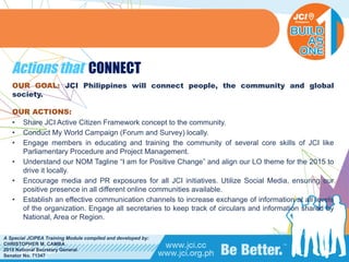 PHILIPPINES
A Special JCIPEA Training Module compiled and developed by:
CHRISTOPHER M. CAMBA
2015 National Secretary General
Senator No. 71347
Actions that CONNECT
OUR GOAL: JCI Philippines will connect people, the community and global
society.
OUR ACTIONS:
• Share JCI Active Citizen Framework concept to the community.
• Conduct My World Campaign (Forum and Survey) locally.
• Engage members in educating and training the community of several core skills of JCI like
Parliamentary Procedure and Project Management.
• Understand our NOM Tagline “I am for Positive Change” and align our LO theme for the 2015 to
drive it locally.
• Encourage media and PR exposures for all JCI initiatives. Utilize Social Media, ensuring our
positive presence in all different online communities available.
• Establish an effective communication channels to increase exchange of information at all levels
of the organization. Engage all secretaries to keep track of circulars and information shared by
National, Area or Region.
 