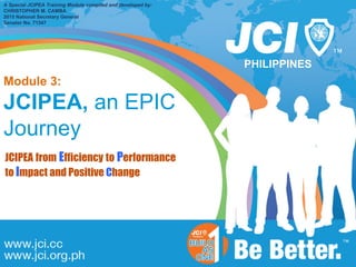 PHILIPPINES
A Special JCIPEA Training Module compiled and developed by:
CHRISTOPHER M. CAMBA
2015 National Secretary General
Senator No. 71347
Module 3:
JCIPEA, an EPIC
Journey
JCIPEA from Efficiency to Performance
to Impact and Positive Change
 