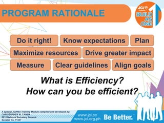 PHILIPPINES
A Special JCIPEA Training Module compiled and developed by:
CHRISTOPHER M. CAMBA
2015 National Secretary General
Senator No. 71347
What is Efficiency?
How can you be efficient?
PROGRAM RATIONALE
Do it right! Know expectations
Maximize resources Drive greater impact
Plan
Align goalsClear guidelinesMeasure
 