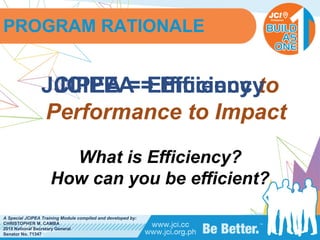 PHILIPPINES
A Special JCIPEA Training Module compiled and developed by:
CHRISTOPHER M. CAMBA
2015 National Secretary General
Senator No. 71347
JCIPEA = Efficiency to
Performance to Impact
What is Efficiency?
How can you be efficient?
JCIPEA = Efficiency
PROGRAM RATIONALE
 