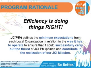 PHILIPPINES
A Special JCIPEA Training Module compiled and developed by:
CHRISTOPHER M. CAMBA
2015 National Secretary General
Senator No. 71347
Efficiency is doing
things RIGHT!
JCIPEA defines the minimum expectations from
each Local Organization in relation to the way it has
to operate to ensure that it could successfully carry
out the thrust of JCI Philippines and contribute in
the realization of our JCI Mission.
PROGRAM RATIONALE
 