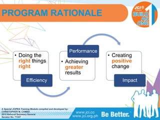 PHILIPPINES
A Special JCIPEA Training Module compiled and developed by:
CHRISTOPHER M. CAMBA
2015 National Secretary General
Senator No. 71347
• Doing the
right things
right
Efficiency
• Achieving
greater
results
Performance
• Creating
positive
change
Impact
PROGRAM RATIONALE
 