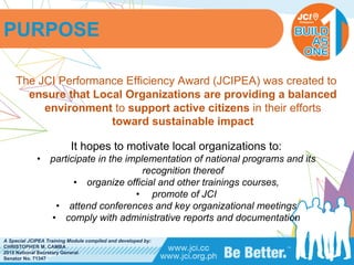PHILIPPINES
A Special JCIPEA Training Module compiled and developed by:
CHRISTOPHER M. CAMBA
2015 National Secretary General
Senator No. 71347
PURPOSE
The JCI Performance Efficiency Award (JCIPEA) was created to
ensure that Local Organizations are providing a balanced
environment to support active citizens in their efforts
toward sustainable impact
It hopes to motivate local organizations to:
• participate in the implementation of national programs and its
recognition thereof
• organize official and other trainings courses,
• promote of JCI
• attend conferences and key organizational meetings
• comply with administrative reports and documentation
 