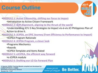 PHILIPPINES
A Special JCIPEA Training Module compiled and developed by:
CHRISTOPHER M. CAMBA
2015 National Secretary General
Senator No. 71347
Course Outline
•MODULE	1:	Active	Citizenship,	shifting	our	focus	to	Impact
•Introduction	to	Active	Citizen	Framework
•MODULE	2:	JCIP	Alignment,	aligning	to	the	thrust	of	the	world
•Understanding	JCI’s 5	Key	Strategies	to	Impact	vis-à-vis	JCI	Philippines	Plan	of	
Action	to	drive	it.
•MODULE	3:	JCIPEA,	an	EPIC	Journey	(From	Efficiency	to	Performance	to	Impact)
•JCIPEA	Program	Rationale
•MODULE	4:	JCIPEA	Program,	a	closer	look
•Programs	Mechanics
•Awards
•JCIPEA	Template	and	Items	Rated
•MODULE	5:	eJCIPEA,	the	efficient	way	forward
•e-JCIPEA	module
•MODULE	6:	Drafting	our	LO	Go	Forward	Plan
 