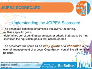 PHILIPPINES
A Special JCIPEA Training Module compiled and developed by:
CHRISTOPHER M. CAMBA
2015 National Secretary General
Senator No. 71347
Understanding the JCIPEA Scorecard
The enhanced template streamlined the JCIPEA reporting,
-outlines specific goals
-determines corresponding parameters or criteria that has to be met
-identifies the equivalent points that can be earned
The scorecard will serve as an easy guide or a checklist in the
over-all management of a Local Organization containing all items to
be done.
JCIPEA SCORECARD
 