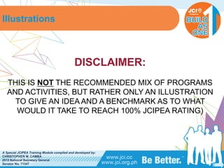 PHILIPPINES
A Special JCIPEA Training Module compiled and developed by:
CHRISTOPHER M. CAMBA
2015 National Secretary General
Senator No. 71347
DISCLAIMER:
THIS IS NOT THE RECOMMENDED MIX OF PROGRAMS
AND ACTIVITIES, BUT RATHER ONLY AN ILLUSTRATION
TO GIVE AN IDEA AND A BENCHMARK AS TO WHAT
WOULD IT TAKE TO REACH 100% JCIPEA RATING)
Illustrations
 