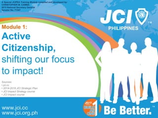 PHILIPPINES
A Special JCIPEA Training Module compiled and developed by:
CHRISTOPHER M. CAMBA
2015 National Secretary General
Senator No. 71347
Module 1:
Active
Citizenship,
shifting our focus
to impact!
Sources:
• jci.cc
• 2014-2018 JCI Strategic Plan
• JCI Impact Strategy course
• JCI Impact course
 