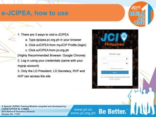 PHILIPPINES
A Special JCIPEA Training Module compiled and developed by:
CHRISTOPHER M. CAMBA
2015 National Secretary General
Senator No. 71347
e-JCIPEA, how to use
 