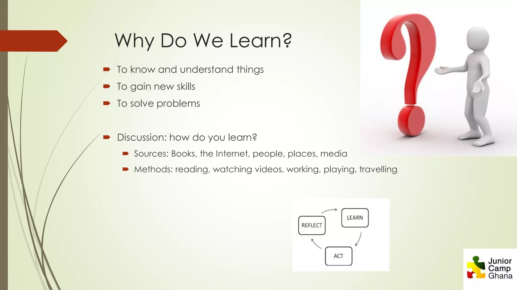 Why Do We Learn?
 To know and understand things
 To gain new skills
 To solve problems
 Discussion: how do you learn?
 Sources: Books, the Internet, people, places, media
 Methods: reading, watching videos, working, playing, travelling
 