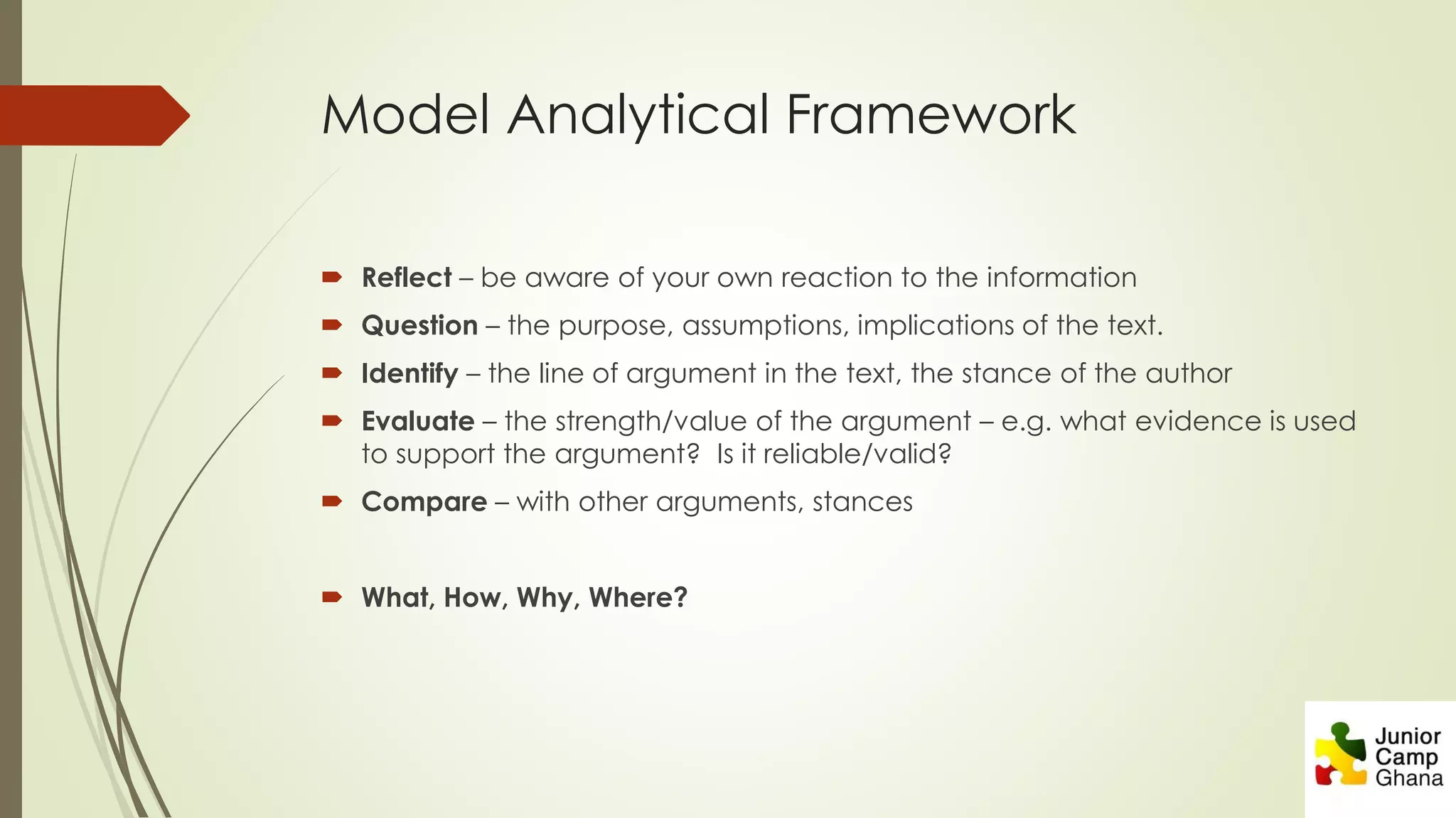 Model Analytical Framework
 Reflect – be aware of your own reaction to the information
 Question – the purpose, assumptions, implications of the text.
 Identify – the line of argument in the text, the stance of the author
 Evaluate – the strength/value of the argument – e.g. what evidence is used
to support the argument? Is it reliable/valid?
 Compare – with other arguments, stances
 What, How, Why, Where?
 