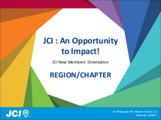 JCI : An Opportunity
to Impact!
JCI New Members’ Orientation
REGION/CHAPTER
JCI Philippines OTI Module Version 1.0
Released - 020217
 