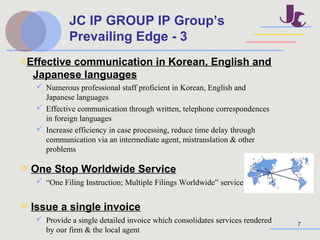7
◎Effective communication in Korean, English and
Japanese languages
 Numerous professional staff proficient in Korean, English and
Japanese languages
 Effective communication through written, telephone correspondences
in foreign languages
 Increase efficiency in case processing, reduce time delay through
communication via an intermediate agent, mistranslation & other
problems
◎ One Stop Worldwide Service
 “One Filing Instruction; Multiple Filings Worldwide” service
◎ Issue a single invoice
 Provide a single detailed invoice which consolidates services rendered
by our firm & the local agent
JC IP GROUP IP Group’s
Prevailing Edge - 3
 