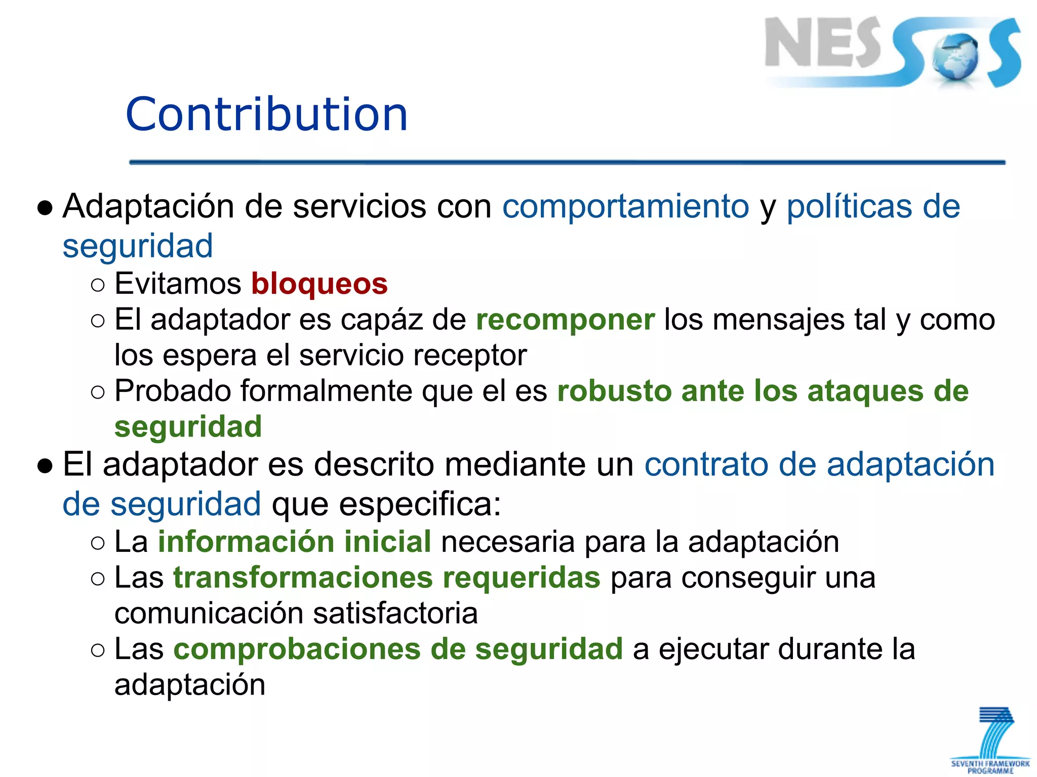 Contribution
● Adaptación de servicios con comportamiento y políticas de
  seguridad
   ○ Evitamos bloqueos
   ○ El adaptador es capáz de recomponer los mensajes tal y como
     los espera el servicio receptor
   ○ Probado formalmente que el es robusto ante los ataques de
     seguridad
● El adaptador es descrito mediante un contrato de adaptación
  de seguridad que especifica:
   ○ La información inicial necesaria para la adaptación
   ○ Las transformaciones requeridas para conseguir una
     comunicación satisfactoria
   ○ Las comprobaciones de seguridad a ejecutar durante la
     adaptación
 