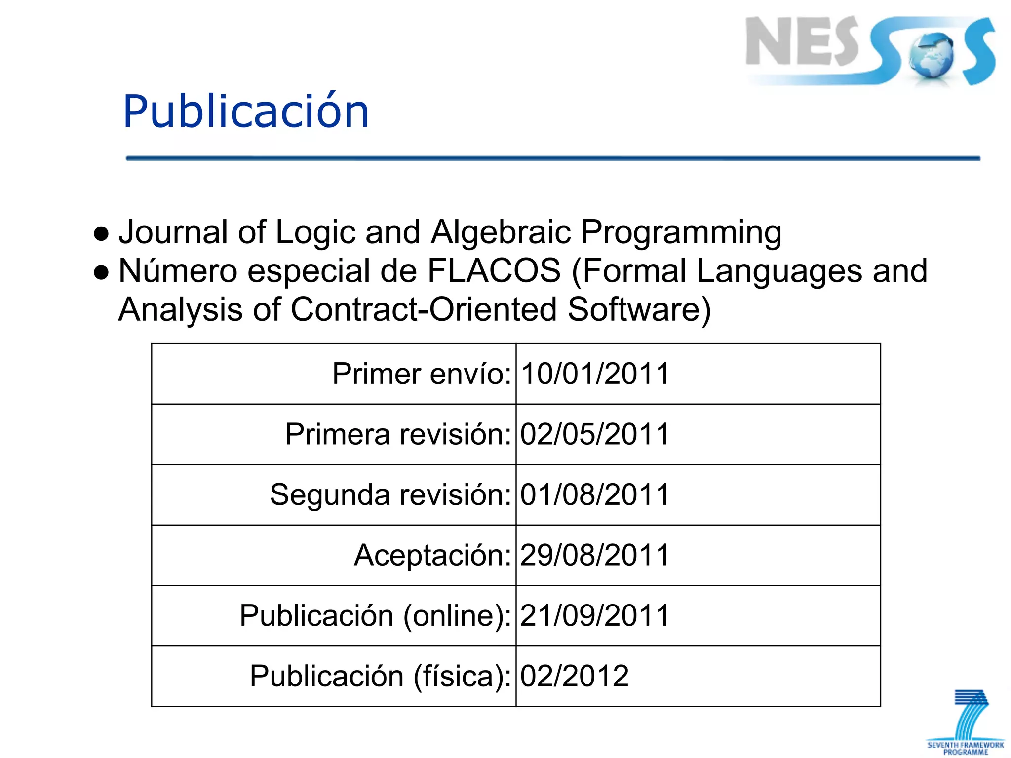 Publicación

● Journal of Logic and Algebraic Programming
● Número especial de FLACOS (Formal Languages and
  Analysis of Contract-Oriented Software)
               Primer envío: 10/01/2011
           Primera revisión: 02/05/2011
          Segunda revisión: 01/08/2011
                Aceptación: 29/08/2011
        Publicación (online): 21/09/2011
         Publicación (física): 02/2012
 