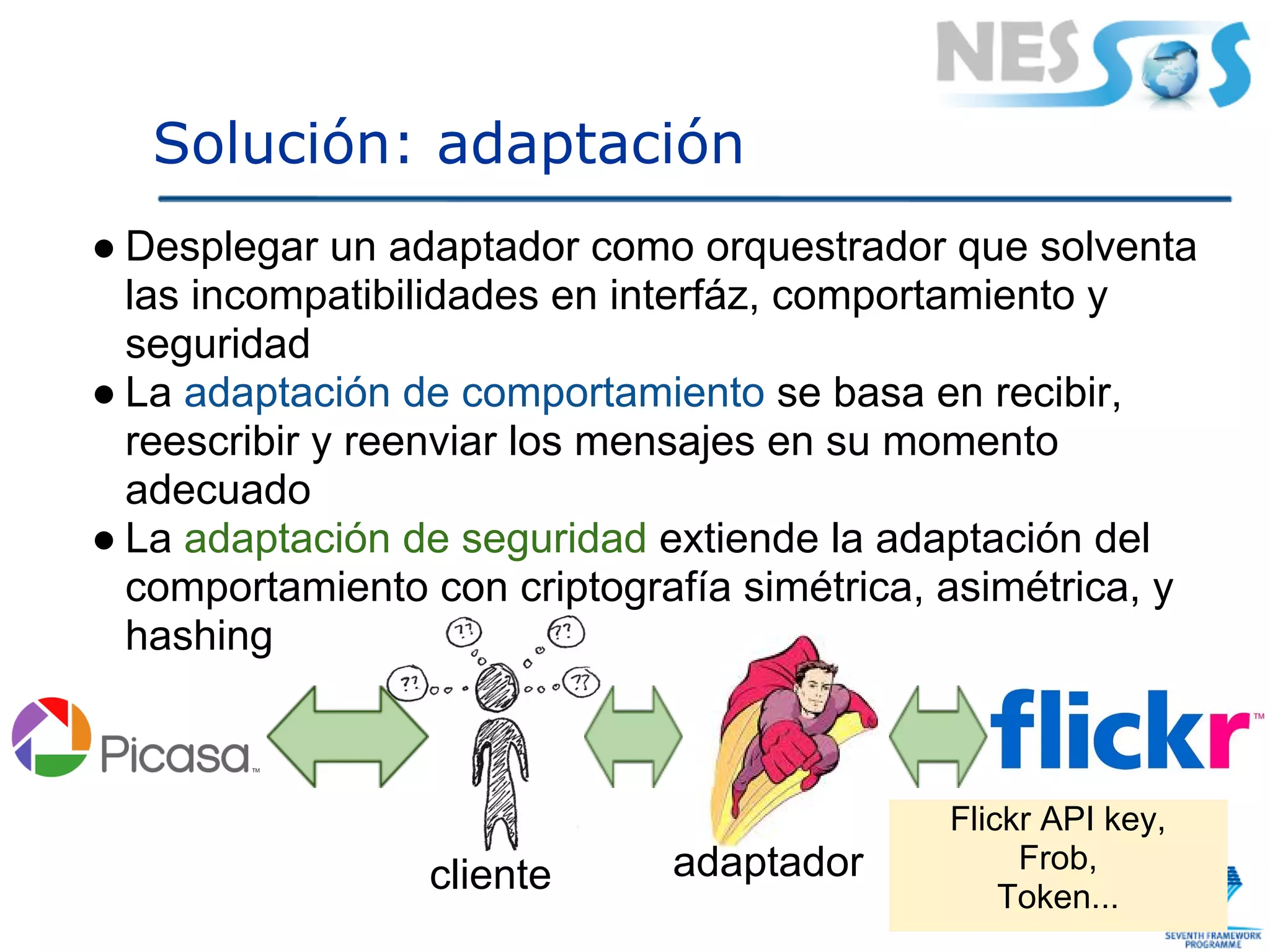 Solución: adaptación
● Desplegar un adaptador como orquestrador que solventa
  las incompatibilidades en interfáz, comportamiento y
  seguridad
● La adaptación de comportamiento se basa en recibir,
  reescribir y reenviar los mensajes en su momento
  adecuado
● La adaptación de seguridad extiende la adaptación del
  comportamiento con criptografía simétrica, asimétrica, y
  hashing



                                             Flickr API key,
                              adaptador           Frob,
                 cliente                         Token...
 