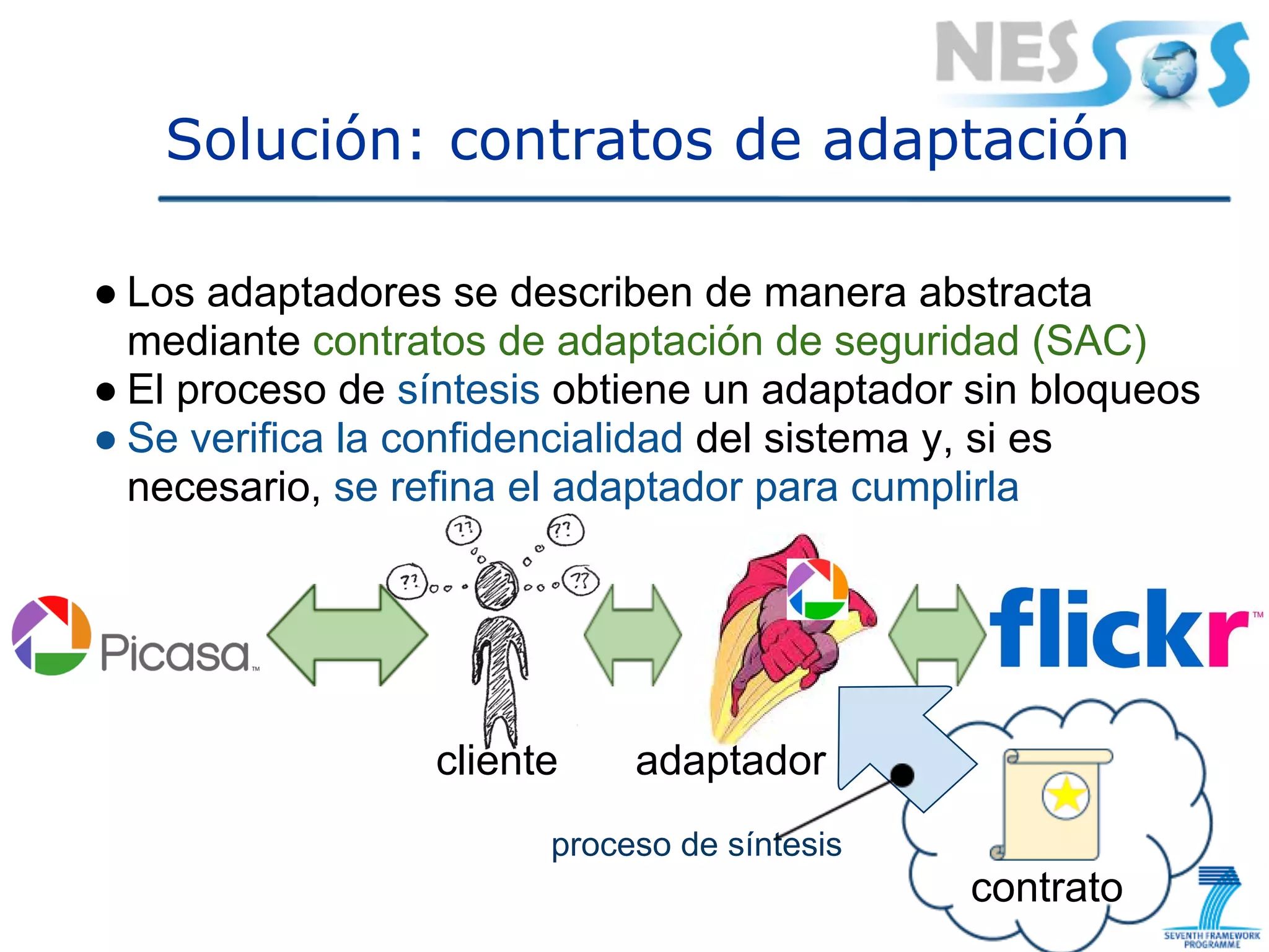 Solución: contratos de adaptación

● Los adaptadores se describen de manera abstracta
  mediante contratos de adaptación de seguridad (SAC)
● El proceso de síntesis obtiene un adaptador sin bloqueos
● Se verifica la confidencialidad del sistema y, si es
  necesario, se refina el adaptador para cumplirla




                 cliente    adaptador
                       proceso de síntesis
                                             contrato
 