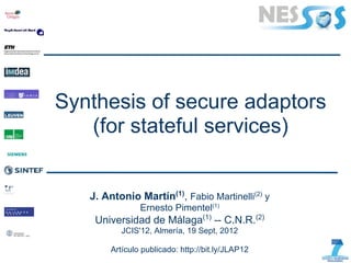 Synthesis of secure adaptors
   (for stateful services)


   J. Antonio Martín(1), Fabio Martinelli(2) y
                Ernesto Pimentel(1)
    Universidad de Málaga(1) -- C.N.R.(2)
           JCIS'12, Almería, 19 Sept, 2012

        Artículo publicado: http://bit.ly/JLAP12
 