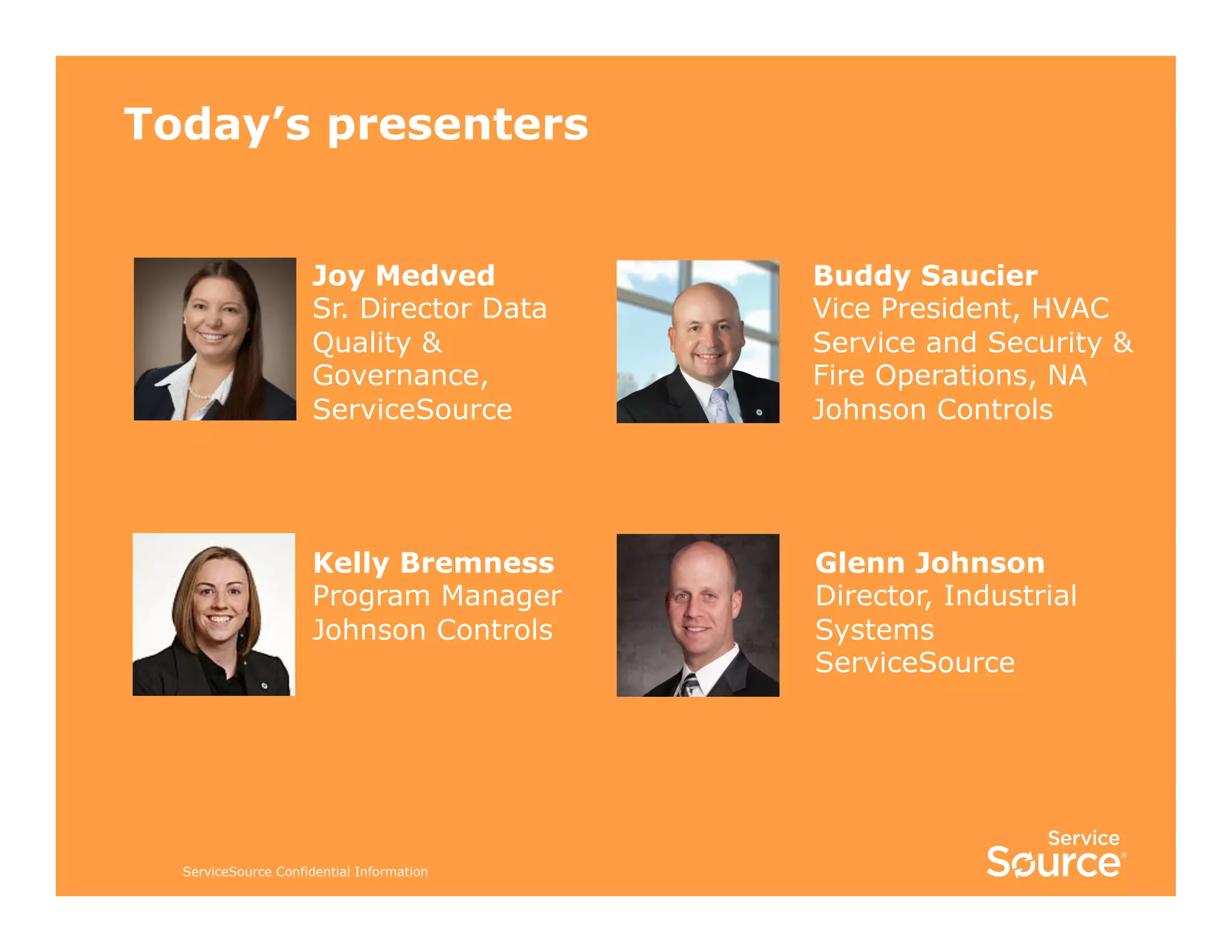 Today’s presenters
Joy Medved
Sr. Director Data
Quality &
Governance,
ServiceSource

Buddy Saucier
Vice President, HVAC
Service and Security &
Fire Operations, NA
Johnson Controls

Kelly Bremness
Program Manager
Johnson Controls

Glenn Johnson
Director, Industrial
Systems
ServiceSource

ServiceSource Confidential Information

 