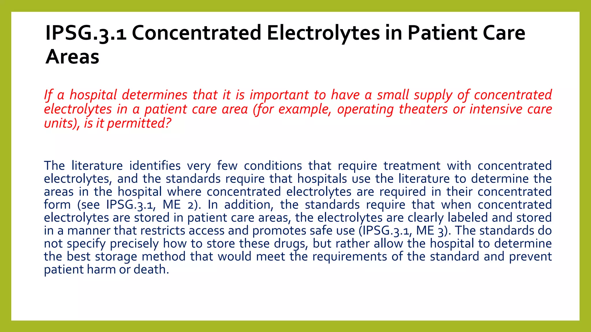 IPSG.3.1 Concentrated Electrolytes in Patient Care
Areas
If a hospital determines that it is important to have a small supply of concentrated
electrolytes in a patient care area (for example, operating theaters or intensive care
units), is it permitted?
The literature identifies very few conditions that require treatment with concentrated
electrolytes, and the standards require that hospitals use the literature to determine the
areas in the hospital where concentrated electrolytes are required in their concentrated
form (see IPSG.3.1, ME 2). In addition, the standards require that when concentrated
electrolytes are stored in patient care areas, the electrolytes are clearly labeled and stored
in a manner that restricts access and promotes safe use (IPSG.3.1, ME 3). The standards do
not specify precisely how to store these drugs, but rather allow the hospital to determine
the best storage method that would meet the requirements of the standard and prevent
patient harm or death.
 