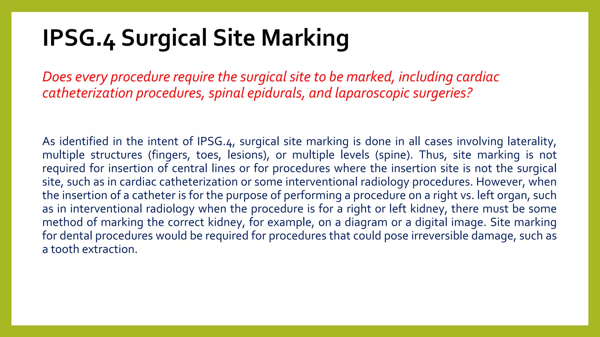IPSG.4 Surgical Site Marking
Does every procedure require the surgical site to be marked, including cardiac
catheterization procedures, spinal epidurals, and laparoscopic surgeries?
As identified in the intent of IPSG.4, surgical site marking is done in all cases involving laterality,
multiple structures (fingers, toes, lesions), or multiple levels (spine). Thus, site marking is not
required for insertion of central lines or for procedures where the insertion site is not the surgical
site, such as in cardiac catheterization or some interventional radiology procedures. However, when
the insertion of a catheter is for the purpose of performing a procedure on a right vs. left organ, such
as in interventional radiology when the procedure is for a right or left kidney, there must be some
method of marking the correct kidney, for example, on a diagram or a digital image. Site marking
for dental procedures would be required for procedures that could pose irreversible damage, such as
a tooth extraction.
 